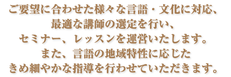 ご要望に合わせた様々な言語・文化に対応、 最適な講師の選定を行い、 セミナー、レッスンを運営いたします。 また、言語の地域特性に応じた きめ細やかな指導を行わせていただきます。