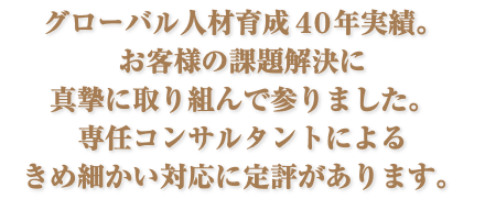 グローバル人材育成４０年実績。 お客様の課題解決に 真摯に取り組んで参りました。 専任コンサルタントによる きめ細かい対応に定評があります。