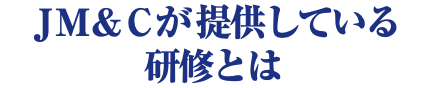ＪＭ＆Ｃが提供している 研修とは